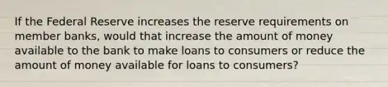 If the Federal Reserve increases the reserve requirements on member banks, would that increase the amount of money available to the bank to make loans to consumers or reduce the amount of money available for loans to consumers?