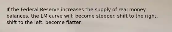 If the Federal Reserve increases the supply of real money balances, the LM curve will: become steeper. shift to the right. shift to the left. become flatter.