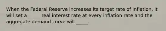 When the Federal Reserve increases its target rate of inflation, it will set a _____ real interest rate at every inflation rate and the aggregate demand curve will _____.