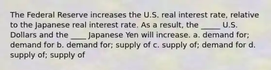 The Federal Reserve increases the U.S. real interest rate, relative to the Japanese real interest rate. As a result, the _____ U.S. Dollars and the ____ Japanese Yen will increase. a. demand for; demand for b. demand for; supply of c. supply of; demand for d. supply of; supply of