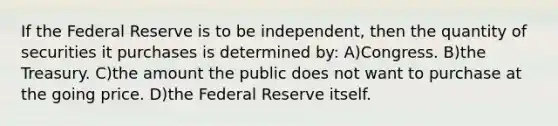 If the Federal Reserve is to be independent, then the quantity of securities it purchases is determined by: A)Congress. B)the Treasury. C)the amount the public does not want to purchase at the going price. D)the Federal Reserve itself.