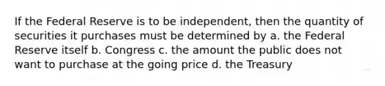 If the Federal Reserve is to be independent, then the quantity of securities it purchases must be determined by a. the Federal Reserve itself b. Congress c. the amount the public does not want to purchase at the going price d. the Treasury