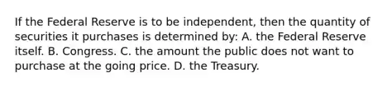 If the Federal Reserve is to be independent, then the quantity of securities it purchases is determined by: A. the Federal Reserve itself. B. Congress. C. the amount the public does not want to purchase at the going price. D. the Treasury.