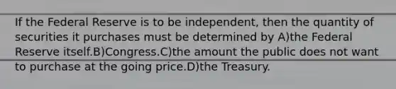 If the Federal Reserve is to be independent, then the quantity of securities it purchases must be determined by A)the Federal Reserve itself.B)Congress.C)the amount the public does not want to purchase at the going price.D)the Treasury.