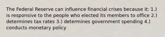 The Federal Reserve can influence financial crises because it: 1.) is responsive to the people who elected its members to office 2.) determines tax rates 3.) determines government spending 4.) conducts monetary policy