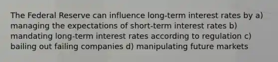 The Federal Reserve can influence long-term interest rates by a) managing the expectations of short-term interest rates b) mandating long-term interest rates according to regulation c) bailing out failing companies d) manipulating future markets