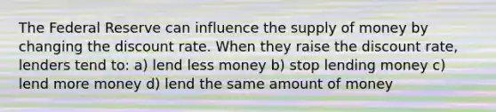 The Federal Reserve can influence the supply of money by changing the discount rate. When they raise the discount rate, lenders tend to: a) lend less money b) stop lending money c) lend more money d) lend the same amount of money