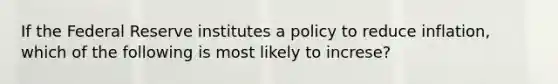 If the Federal Reserve institutes a policy to reduce inflation, which of the following is most likely to increse?