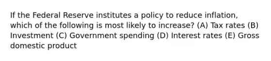 If the Federal Reserve institutes a policy to reduce inflation, which of the following is most likely to increase? (A) Tax rates (B) Investment (C) Government spending (D) Interest rates (E) Gross domestic product