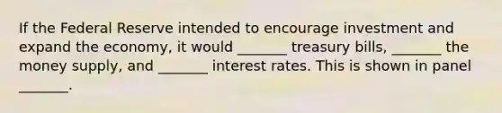 If the Federal Reserve intended to encourage investment and expand the economy, it would _______ treasury bills, _______ the money supply, and _______ interest rates. This is shown in panel _______.