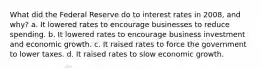 What did the Federal Reserve do to interest rates in 2008, and why? a. It lowered rates to encourage businesses to reduce spending. b. It lowered rates to encourage business investment and economic growth. c. It raised rates to force the government to lower taxes. d. It raised rates to slow economic growth.