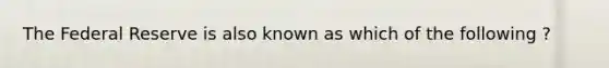 The Federal Reserve is also known as which of the following ?