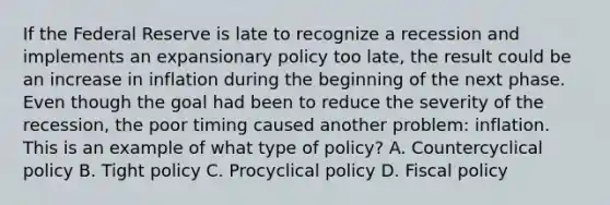 If the Federal Reserve is late to recognize a recession and implements an expansionary policy too​ late, the result could be an increase in inflation during the beginning of the next phase. Even though the goal had been to reduce the severity of the​ recession, the poor timing caused another​ problem: inflation. This is an example of what type of​ policy? A. Countercyclical policy B. Tight policy C. Procyclical policy D. <a href='https://www.questionai.com/knowledge/kPTgdbKdvz-fiscal-policy' class='anchor-knowledge'>fiscal policy</a>