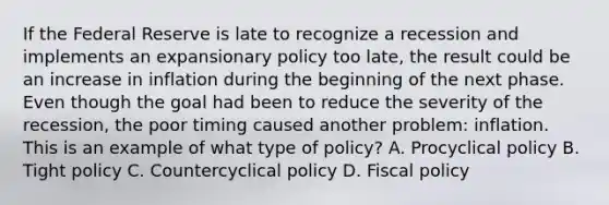 If the Federal Reserve is late to recognize a recession and implements an expansionary policy too​ late, the result could be an increase in inflation during the beginning of the next phase. Even though the goal had been to reduce the severity of the​ recession, the poor timing caused another​ problem: inflation. This is an example of what type of​ policy? A. Procyclical policy B. Tight policy C. Countercyclical policy D. Fiscal policy