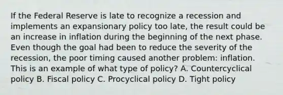 If the Federal Reserve is late to recognize a recession and implements an expansionary policy too​ late, the result could be an increase in inflation during the beginning of the next phase. Even though the goal had been to reduce the severity of the​ recession, the poor timing caused another​ problem: inflation. This is an example of what type of​ policy? A. Countercyclical policy B. Fiscal policy C. Procyclical policy D. Tight policy