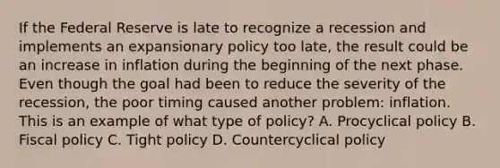 If the Federal Reserve is late to recognize a recession and implements an expansionary policy too​ late, the result could be an increase in inflation during the beginning of the next phase. Even though the goal had been to reduce the severity of the​ recession, the poor timing caused another​ problem: inflation. This is an example of what type of​ policy? A. Procyclical policy B. Fiscal policy C. Tight policy D. Countercyclical policy