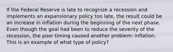 If the Federal Reserve is late to recognize a recession and implements an expansionary policy too late, the result could be an increase in inflation during the beginning of the next phase. Even though the goal had been to reduce the severity of the recession, the poor timing caused another problem: inflation. This is an example of what type of policy?