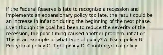 If the Federal Reserve is late to recognize a recession and implements an expansionary policy too​ late, the result could be an increase in inflation during the beginning of the next phase. Even though the goal had been to reduce the severity of the​ recession, the poor timing caused another​ problem: inflation. This is an example of what type of​ policy? A. Fiscal policy B. Procyclical policy C. Tight policy D. Countercyclical policy