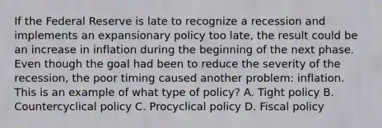 If the Federal Reserve is late to recognize a recession and implements an expansionary policy too​ late, the result could be an increase in inflation during the beginning of the next phase. Even though the goal had been to reduce the severity of the​ recession, the poor timing caused another​ problem: inflation. This is an example of what type of​ policy? A. Tight policy B. Countercyclical policy C. Procyclical policy D. Fiscal policy