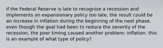 if the Federal Reserve is late to recognize a recession and implements an expansionary policy too​ late, the result could be an increase in inflation during the beginning of the next phase. even though the goal had been to reduce the severity of the​ recession, the poor timing caused another​ problem: inflation. this is an example of what type of​ policy?