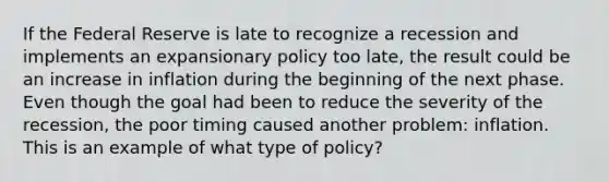 If the Federal Reserve is late to recognize a recession and implements an expansionary policy too​ late, the result could be an increase in inflation during the beginning of the next phase. Even though the goal had been to reduce the severity of the​ recession, the poor timing caused another​ problem: inflation. This is an example of what type of​ policy?