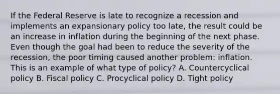 If the Federal Reserve is late to recognize a recession and implements an expansionary policy too late, the result could be an increase in inflation during the beginning of the next phase. Even though the goal had been to reduce the severity of the recession, the poor timing caused another problem: inflation. This is an example of what type of policy? A. Countercyclical policy B. Fiscal policy C. Procyclical policy D. Tight policy