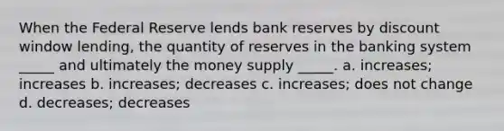 When the Federal Reserve lends bank reserves by discount window lending, the quantity of reserves in the banking system _____ and ultimately the money supply _____. a. increases; increases b. increases; decreases c. increases; does not change d. decreases; decreases