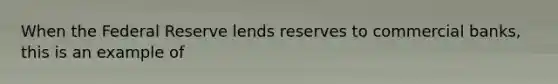 When the Federal Reserve lends reserves to commercial banks, this is an example of