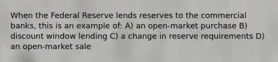 When the Federal Reserve lends reserves to the commercial banks, this is an example of: A) an open-market purchase B) discount window lending C) a change in reserve requirements D) an open-market sale