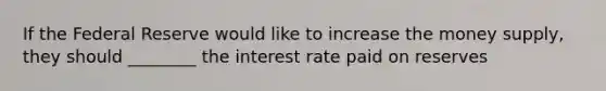 If the Federal Reserve would like to increase the money supply, they should ________ the interest rate paid on reserves