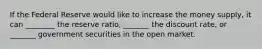 If the Federal Reserve would like to increase the money supply, it can ________ the reserve ratio, _______ the discount rate, or _______ government securities in the open market.