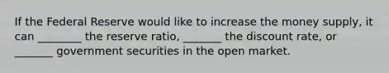 If the Federal Reserve would like to increase the money supply, it can ________ the reserve ratio, _______ the discount rate, or _______ government securities in the open market.