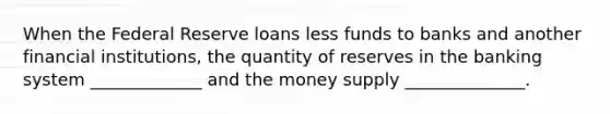 When the Federal Reserve loans less funds to banks and another financial institutions, the quantity of reserves in the banking system _____________ and the money supply ______________.