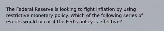 The Federal Reserve is looking to fight inflation by using restrictive <a href='https://www.questionai.com/knowledge/kEE0G7Llsx-monetary-policy' class='anchor-knowledge'>monetary policy</a>. Which of the following series of events would occur if the Fed's policy is effective?