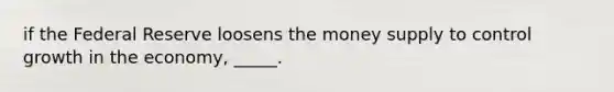 if the Federal Reserve loosens the money supply to control growth in the economy, _____.