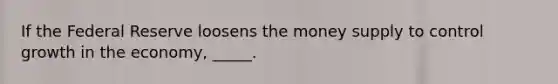 If the Federal Reserve loosens the money supply to control growth in the economy, _____.