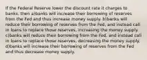 If the Federal Reserve lower the discount rate it charges to banks, then a)banks will increase their borrowing of reserves from the Fed and thus increase money supply. b)banks will reduce their borrowing of reserves from the Fed, and instead call in loans to replace those reserves, increasing the money supply. c)banks will reduce their borrowing from the Fed. and instead call in loans to replace those reserves, decreasing the money supply. d)banks will increase their borrowing of reserves from the Fed and thus decrease money supply.