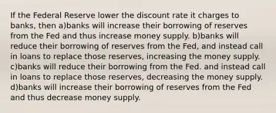 If the Federal Reserve lower the discount rate it charges to banks, then a)banks will increase their borrowing of reserves from the Fed and thus increase money supply. b)banks will reduce their borrowing of reserves from the Fed, and instead call in loans to replace those reserves, increasing the money supply. c)banks will reduce their borrowing from the Fed. and instead call in loans to replace those reserves, decreasing the money supply. d)banks will increase their borrowing of reserves from the Fed and thus decrease money supply.