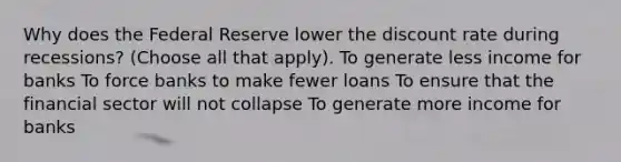 Why does the Federal Reserve lower the discount rate during recessions? (Choose all that apply). To generate less income for banks To force banks to make fewer loans To ensure that the financial sector will not collapse To generate more income for banks