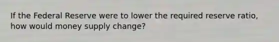 If the Federal Reserve were to lower the required reserve ratio, how would money supply change?