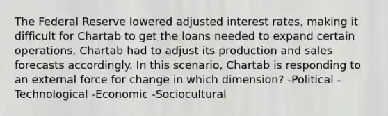 The Federal Reserve lowered adjusted interest rates, making it difficult for Chartab to get the loans needed to expand certain operations. Chartab had to adjust its production and sales forecasts accordingly. In this scenario, Chartab is responding to an external force for change in which dimension? -Political -Technological -Economic -Sociocultural