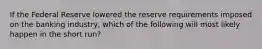 If the Federal Reserve lowered the reserve requirements imposed on the banking industry, which of the following will most likely happen in the short run?