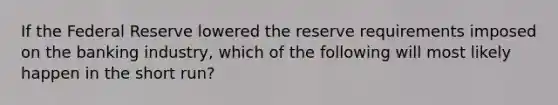 If the Federal Reserve lowered the reserve requirements imposed on the banking industry, which of the following will most likely happen in the short run?