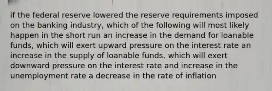 if the federal reserve lowered the reserve requirements imposed on the banking industry, which of the following will most likely happen in the short run an increase in the demand for loanable funds, which will exert upward pressure on the interest rate an increase in the supply of loanable funds, which will exert downward pressure on the interest rate and increase in the unemployment rate a decrease in the rate of inflation