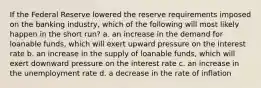 If the Federal Reserve lowered the reserve requirements imposed on the banking industry, which of the following will most likely happen in the short run? a. an increase in the demand for loanable funds, which will exert upward pressure on the interest rate b. an increase in the supply of loanable funds, which will exert downward pressure on the interest rate c. an increase in the unemployment rate d. a decrease in the rate of inflation