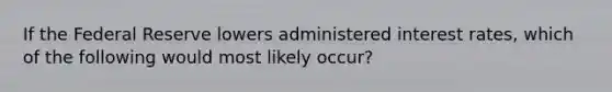 If the Federal Reserve lowers administered interest rates, which of the following would most likely occur?