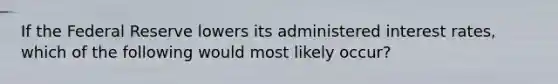 If the Federal Reserve lowers its administered interest rates, which of the following would most likely occur?