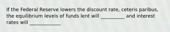 If the Federal Reserve lowers the discount rate, ceteris paribus, the equilibrium levels of funds lent will __________ and interest rates will _____________