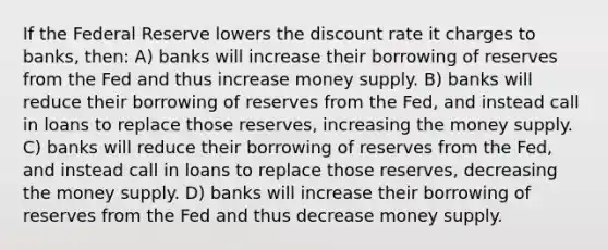 If the Federal Reserve lowers the discount rate it charges to banks, then: A) banks will increase their borrowing of reserves from the Fed and thus increase money supply. B) banks will reduce their borrowing of reserves from the Fed, and instead call in loans to replace those reserves, increasing the money supply. C) banks will reduce their borrowing of reserves from the Fed, and instead call in loans to replace those reserves, decreasing the money supply. D) banks will increase their borrowing of reserves from the Fed and thus decrease money supply.