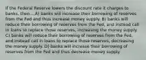 If the Federal Reserve lowers the discount rate it charges to banks, then... A) banks will increase their borrowing of reserves from the Fed and thus increase money supply. B) banks will reduce their borrowing of reserves from the Fed, and instead call in loans to replace those reserves, increasing the money supply. C) banks will reduce their borrowing of reserves from the Fed, and instead call in loans to replace those reserves, decreasing the money supply. D) banks will increase their borrowing of reserves from the Fed and thus decrease money supply